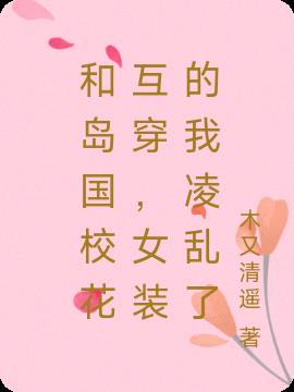 和島國校花互穿,女裝的我淩亂了 和島國校花互穿,女裝的我淩亂了